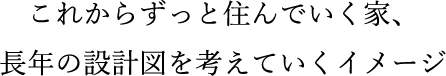 これからずっと住んでいく家、長年の設計図を考えていくイメージ