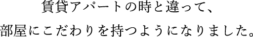 賃貸アパートの時と違って、部屋にこだわりを持つようになりました。