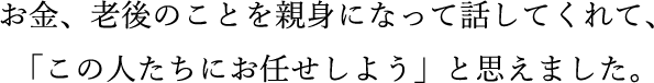 お金、老後のことを親身になって話してくれて、「この人たちにお任せしよう」と思えました。