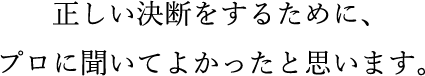 正しい決断をするために、プロに聞いてよかったと思います。